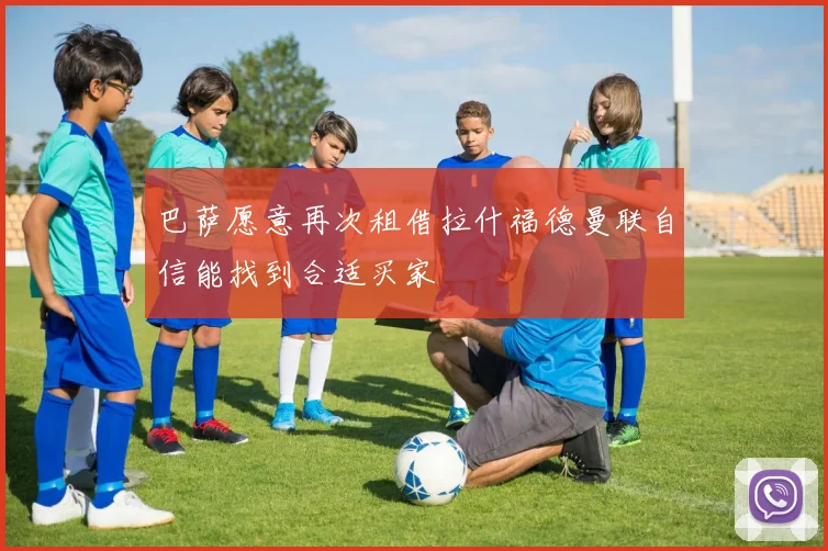 巴萨愿意再次租借拉什福德曼联自信能找到合适买家