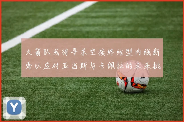 火箭队或将寻求空接终结型内线新秀以应对亚当斯与卡佩拉的未来挑战