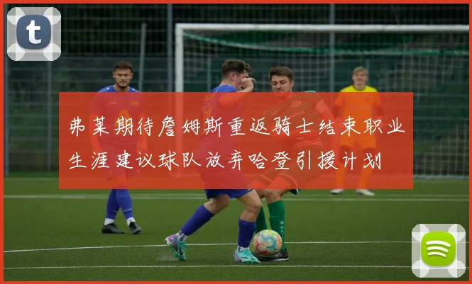 弗莱期待詹姆斯重返骑士结束职业生涯建议球队放弃哈登引援计划