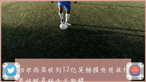 切尔西若收到12亿英镑报价将放行恩佐球员转会无阻碍