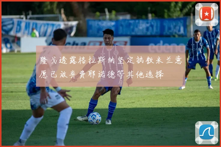 隆戈透露格拉斯纳坚定执教米兰意愿已放弃费耶诺德等其他选择