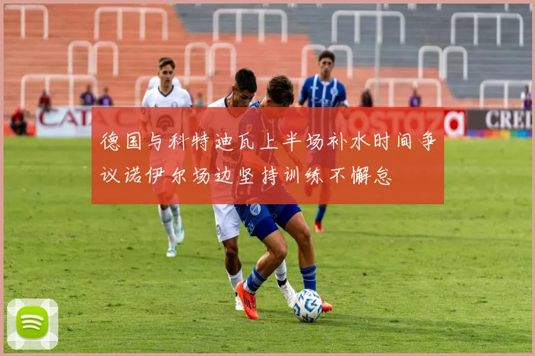 德国与科特迪瓦上半场补水时间争议诺伊尔场边坚持训练不懈怠