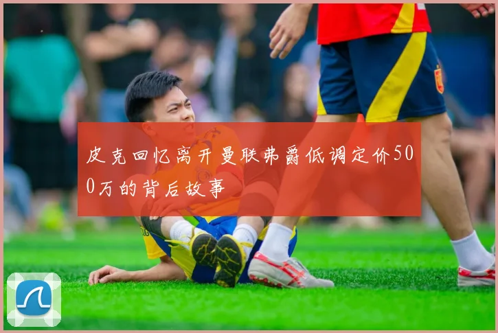 皮克回忆离开曼联弗爵低调定价500万的背后故事