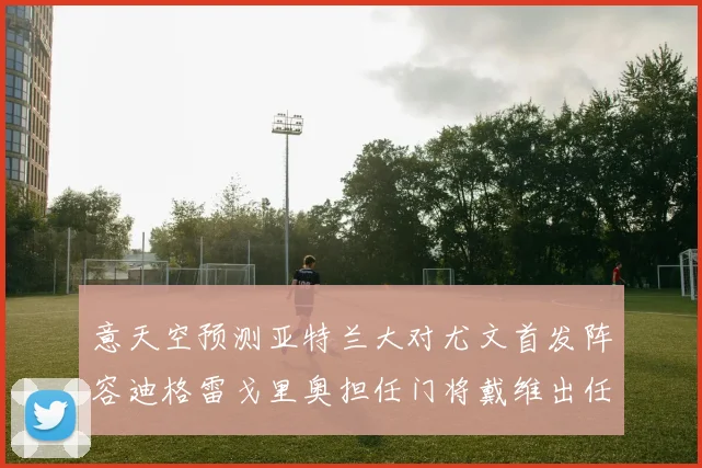 意天空预测亚特兰大对尤文首发阵容迪格雷戈里奥担任门将戴维出任中锋