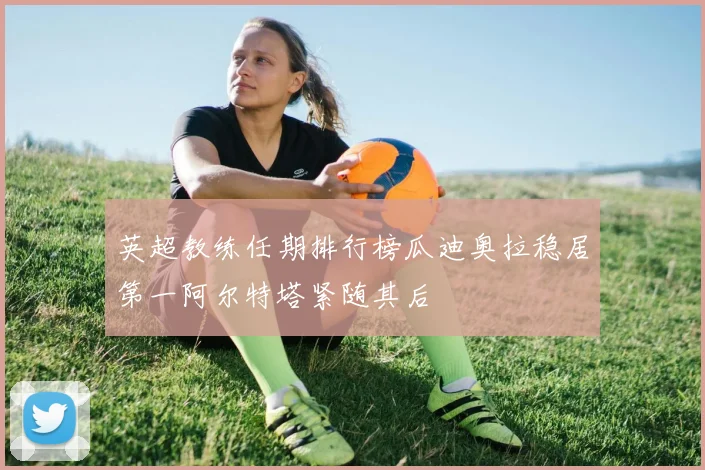 英超教练任期排行榜瓜迪奥拉稳居第一阿尔特塔紧随其后