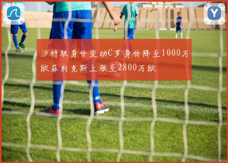 沙特联身价变动C罗身价降至1000万欧菲利克斯上涨至2800万欧