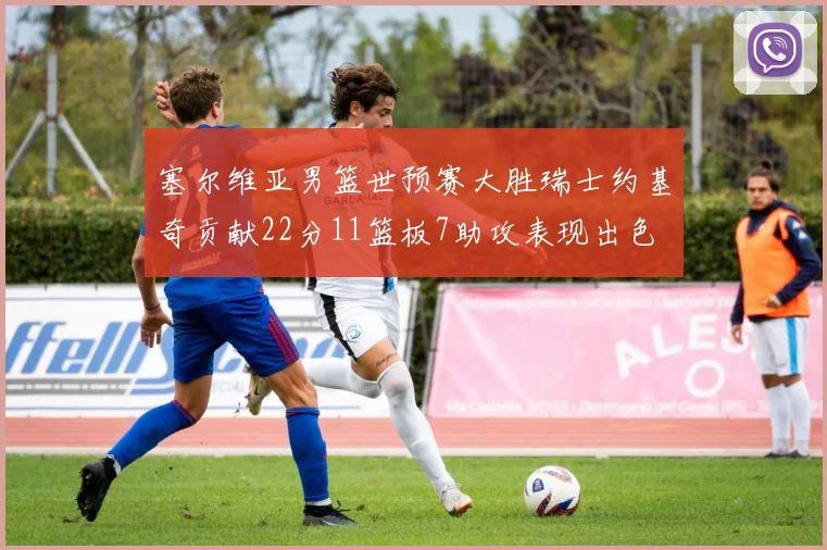 塞尔维亚男篮世预赛大胜瑞士约基奇贡献22分11篮板7助攻表现出色