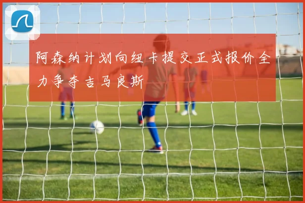 阿森纳计划向纽卡提交正式报价全力争夺吉马良斯
