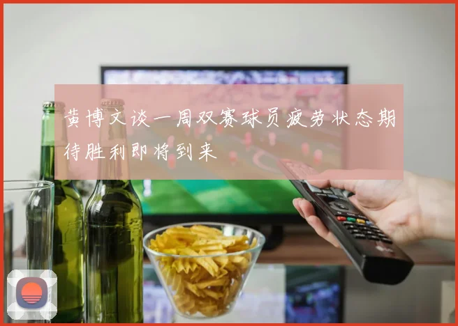 黄博文谈一周双赛球员疲劳状态期待胜利即将到来