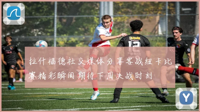 拉什福德社交媒体分享客战纽卡比赛精彩瞬间期待下周决战时刻