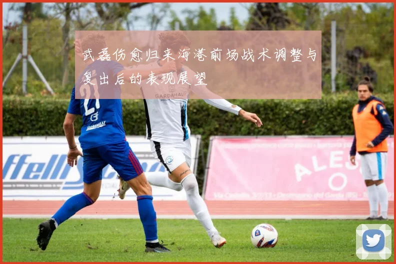 武磊伤愈归来海港前场战术调整与复出后的表现展望
