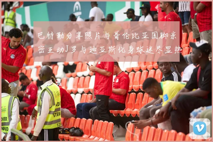 巴特勒分享照片与哥伦比亚国脚亲密互动J罗与迪亚斯化身球迷尽显热情
