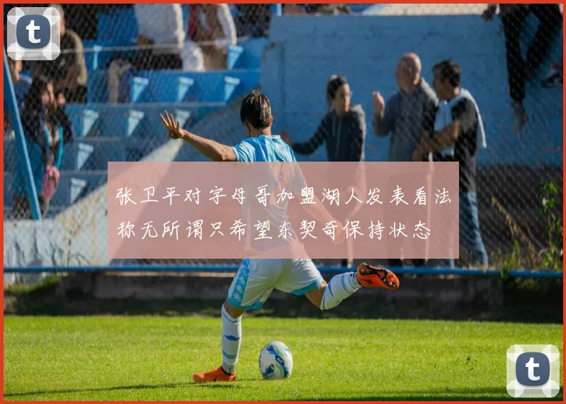 张卫平对字母哥加盟湖人发表看法称无所谓只希望东契奇保持状态
