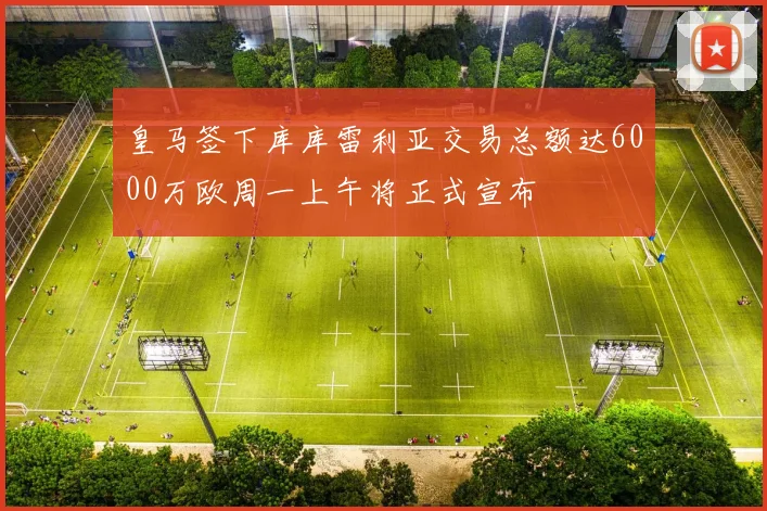 皇马签下库库雷利亚交易总额达6000万欧周一上午将正式宣布