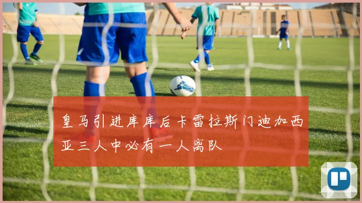 皇马引进库库后卡雷拉斯门迪加西亚三人中必有一人离队