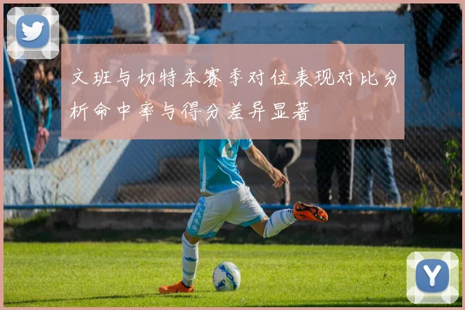 文班与切特本赛季对位表现对比分析命中率与得分差异显著