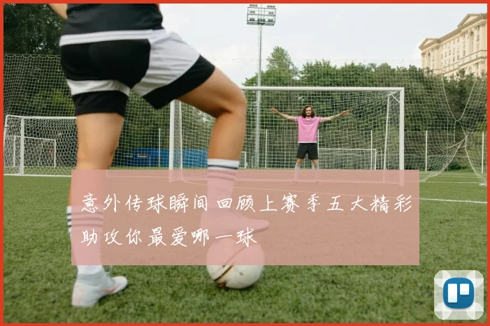 意外传球瞬间回顾上赛季五大精彩助攻你最爱哪一球