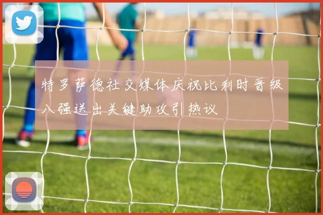 特罗萨德社交媒体庆祝比利时晋级八强送出关键助攻引热议