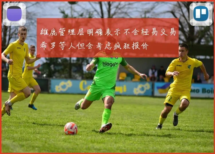 雄鹿管理层明确表示不会轻易交易希罗等人但会考虑疯狂报价