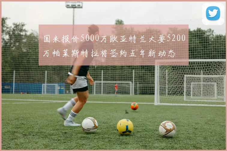 国米报价5000万欧亚特兰大要5200万帕莱斯特拉将签约五年新动态