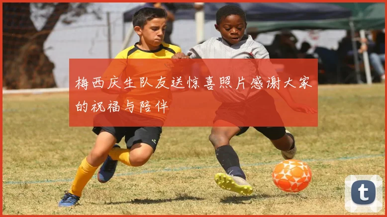 梅西庆生队友送惊喜照片感谢大家的祝福与陪伴