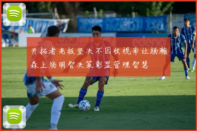 开拓者老板坚决不因收视率让杨瀚森上场明智决策彰显管理智慧