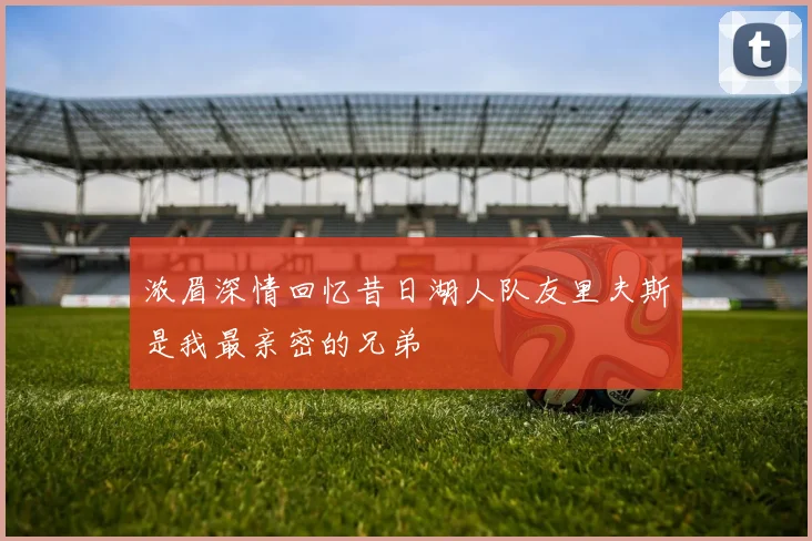 浓眉深情回忆昔日湖人队友里夫斯是我最亲密的兄弟